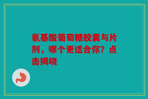 氨基酸葡萄糖胶囊与片剂，哪个更适合你？点击揭晓