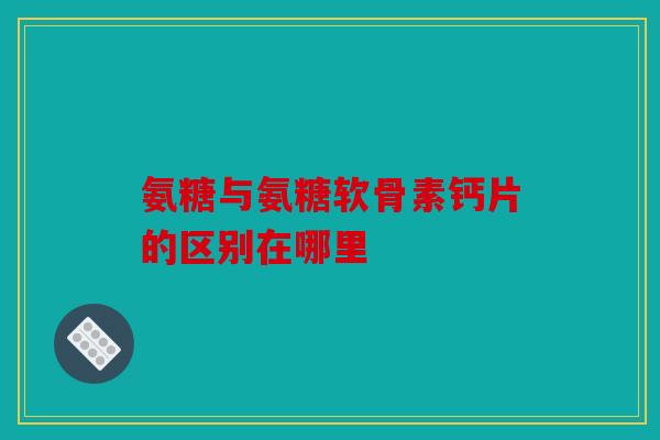 氨糖与氨糖软骨素钙片的区别在哪里