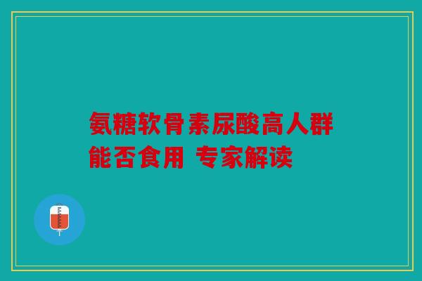 氨糖软骨素尿酸高人群能否食用 专家解读