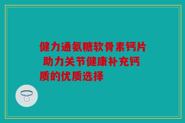 健力通氨糖软骨素钙片 助力关节健康补充钙质的优质选择