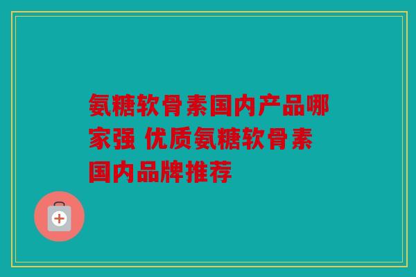 氨糖软骨素国内产品哪家强 优质氨糖软骨素国内品牌推荐