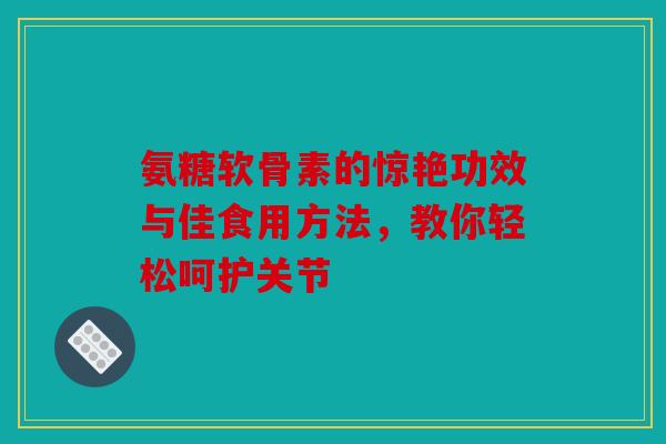 氨糖软骨素的惊艳功效与佳食用方法，教你轻松呵护关节