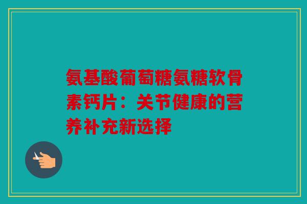 氨基酸葡萄糖氨糖软骨素钙片：关节健康的营养补充新选择