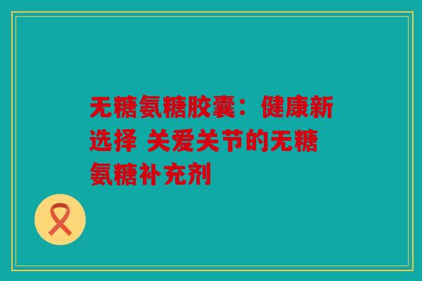 无糖氨糖胶囊：健康新选择 关爱关节的无糖氨糖补充剂