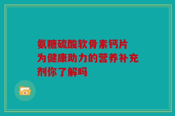 氨糖硫酸软骨素钙片 为健康助力的营养补充剂你了解吗