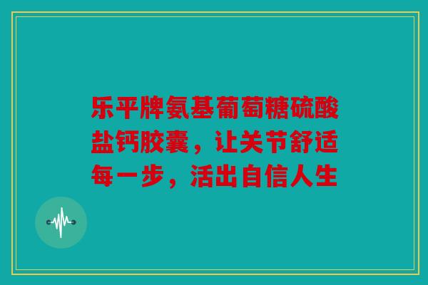 乐平牌氨基葡萄糖硫酸盐钙胶囊，让关节舒适每一步，活出自信人生