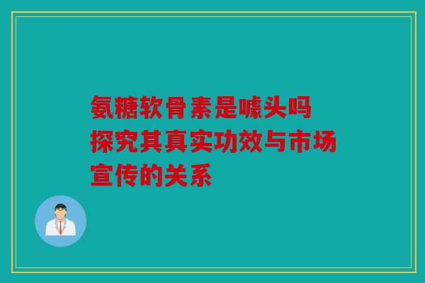 氨糖软骨素是噱头吗 探究其真实功效与市场宣传的关系