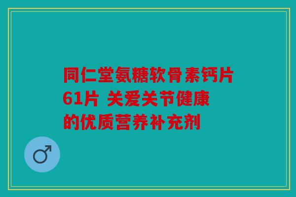 同仁堂氨糖软骨素钙片61片 关爱关节健康的优质营养补充剂