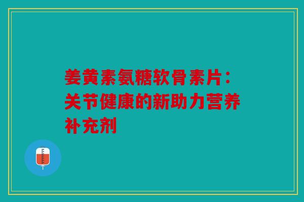 姜黄素氨糖软骨素片：关节健康的新助力营养补充剂