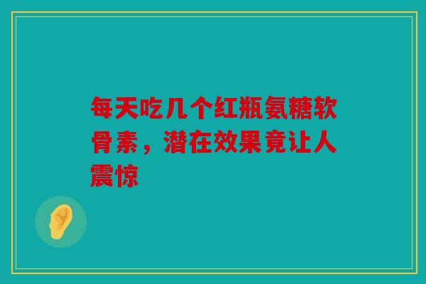 每天吃几个红瓶氨糖软骨素，潜在效果竟让人震惊