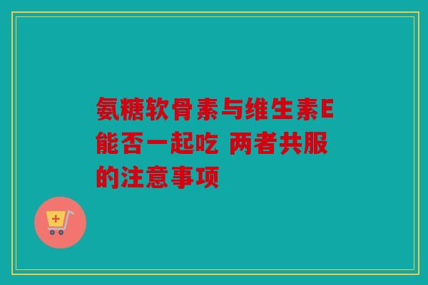 氨糖软骨素与维生素E能否一起吃 两者共服的注意事项