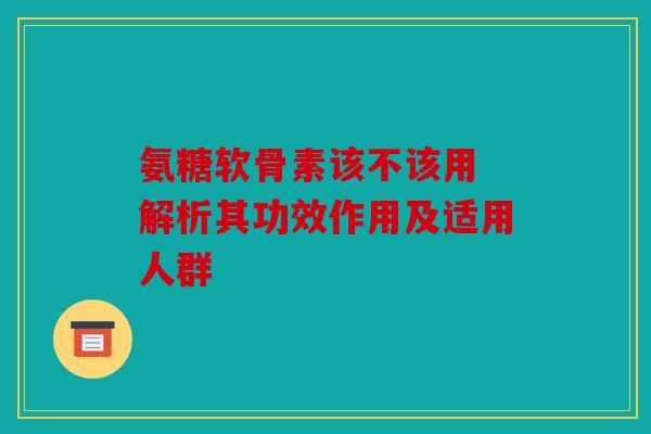 氨糖软骨素该不该用 解析其功效作用及适用人群