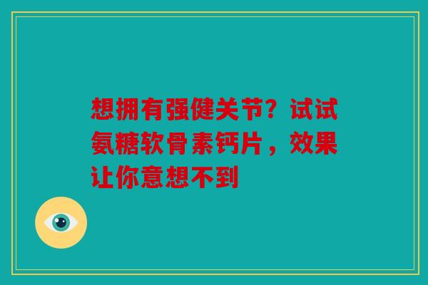 想拥有强健关节？试试氨糖软骨素钙片，效果让你意想不到