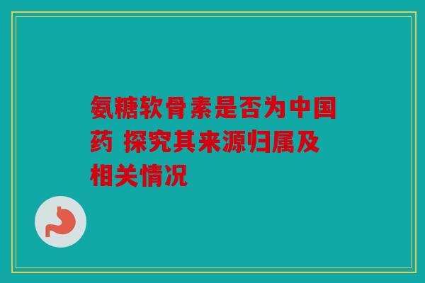 氨糖软骨素是否为中国药 探究其来源归属及相关情况