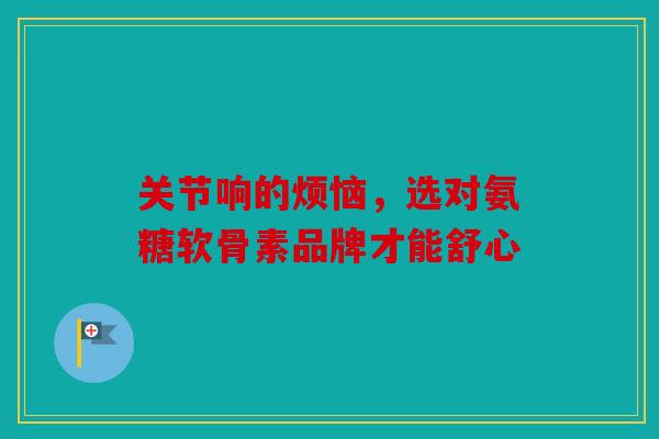 关节响的烦恼，选对氨糖软骨素品牌才能舒心