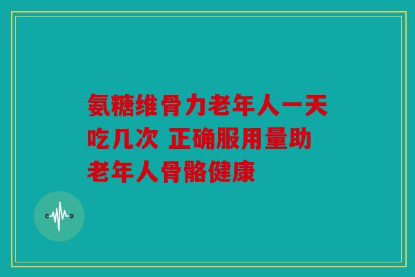 氨糖维骨力老年人一天吃几次 正确服用量助老年人骨骼健康