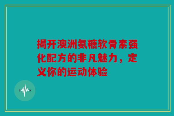 揭开澳洲氨糖软骨素强化配方的非凡魅力，定义你的运动体验