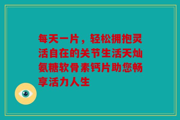 每天一片，轻松拥抱灵活自在的关节生活天灿氨糖软骨素钙片助您畅享活力人生