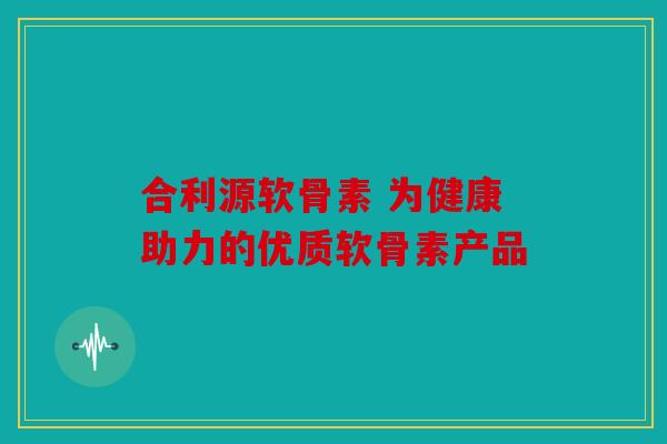 合利源软骨素 为健康助力的优质软骨素产品