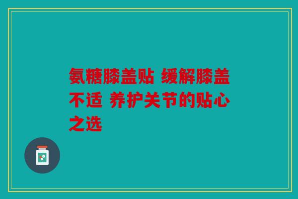 氨糖膝盖贴 缓解膝盖不适 养护关节的贴心之选