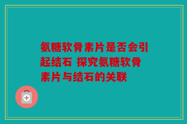 氨糖软骨素片是否会引起结石 探究氨糖软骨素片与结石的关联