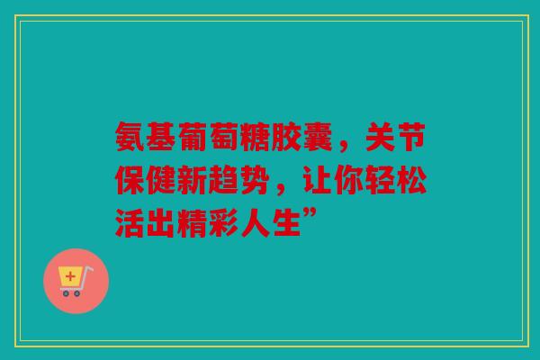 氨基葡萄糖胶囊，关节保健新趋势，让你轻松活出精彩人生”