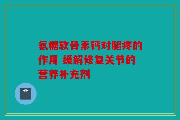 氨糖软骨素钙对腿疼的作用 缓解修复关节的营养补充剂