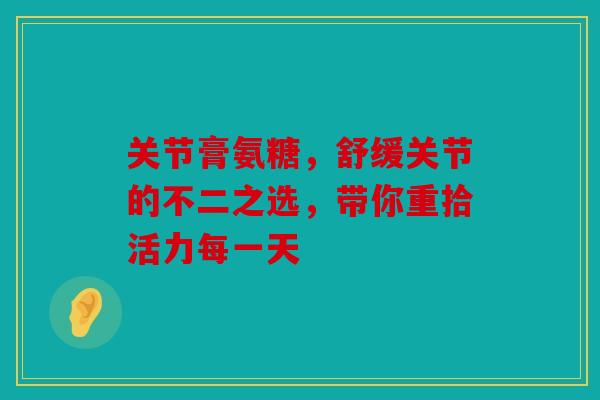 关节膏氨糖，舒缓关节的不二之选，带你重拾活力每一天