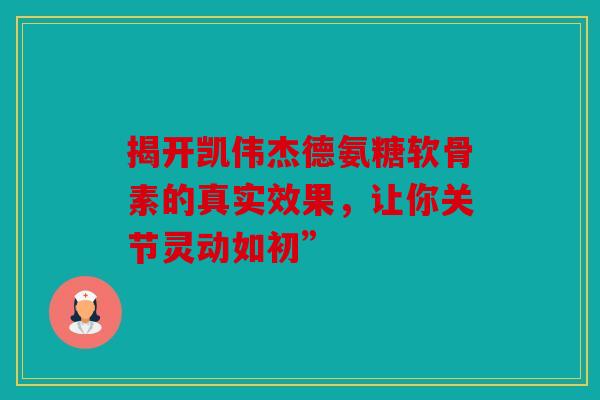 揭开凯伟杰德氨糖软骨素的真实效果，让你关节灵动如初”