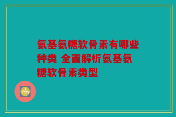 氨基氨糖软骨素有哪些种类 全面解析氨基氨糖软骨素类型