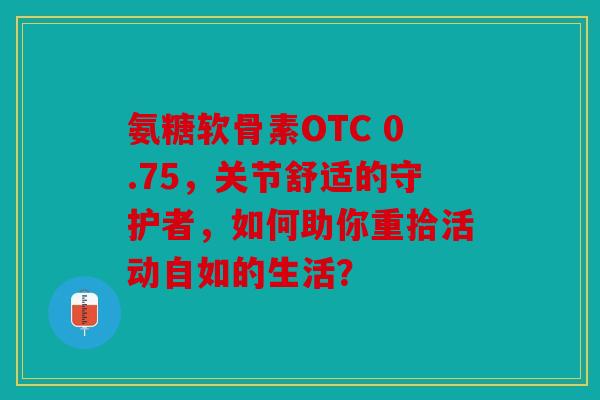 氨糖软骨素OTC 0.75，关节舒适的守护者，如何助你重拾活动自如的生活？