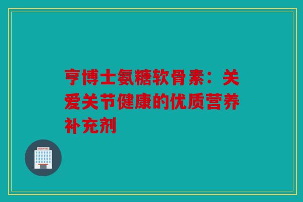 亨博士氨糖软骨素：关爱关节健康的优质营养补充剂