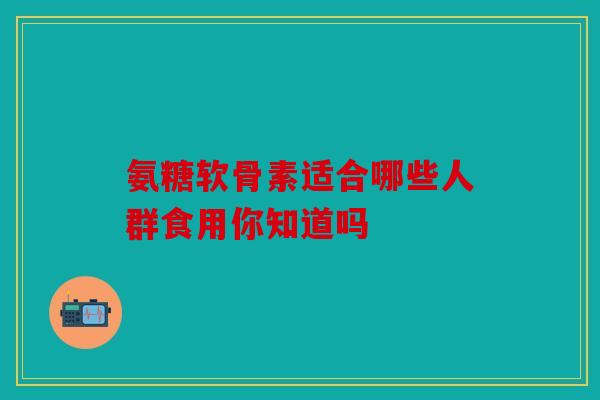 氨糖软骨素适合哪些人群食用你知道吗