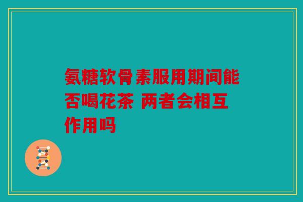 氨糖软骨素服用期间能否喝花茶 两者会相互作用吗