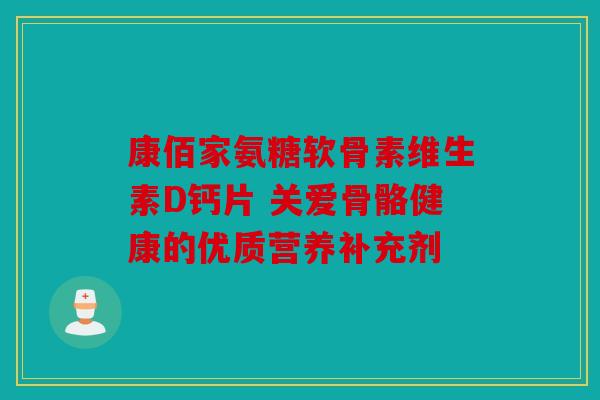 康佰家氨糖软骨素维生素D钙片 关爱骨骼健康的优质营养补充剂