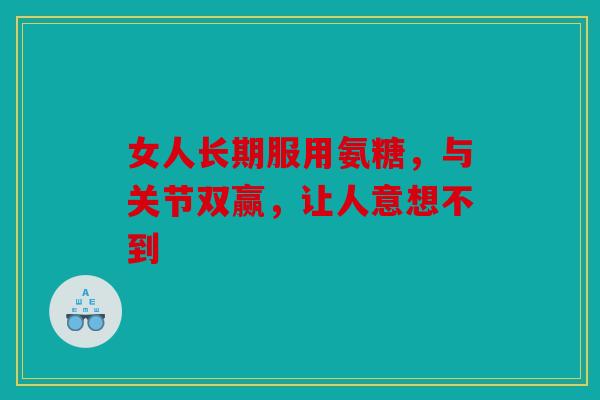 女人长期服用氨糖，与关节双赢，让人意想不到