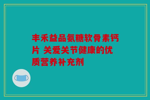 丰禾益品氨糖软骨素钙片 关爱关节健康的优质营养补充剂