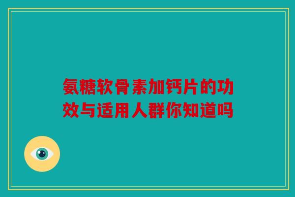 氨糖软骨素加钙片的功效与适用人群你知道吗