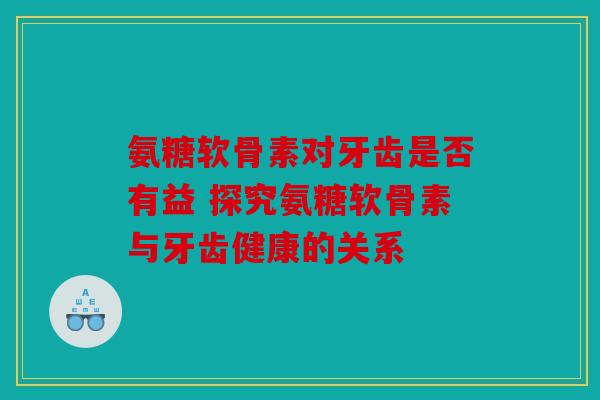 氨糖软骨素对牙齿是否有益 探究氨糖软骨素与牙齿健康的关系