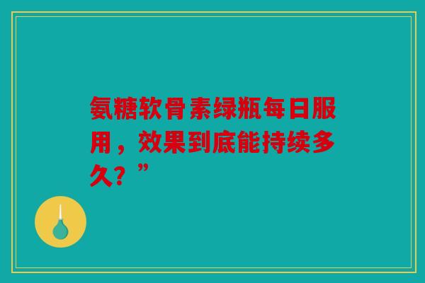 氨糖软骨素绿瓶每日服用，效果到底能持续多久？”