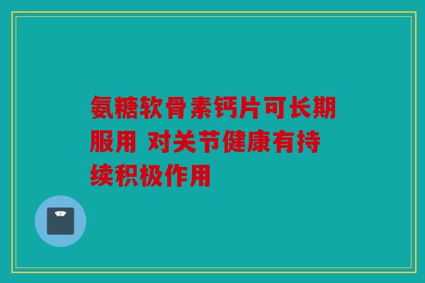 氨糖软骨素钙片可长期服用 对关节健康有持续积极作用