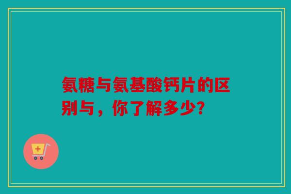 氨糖与氨基酸钙片的区别与，你了解多少？