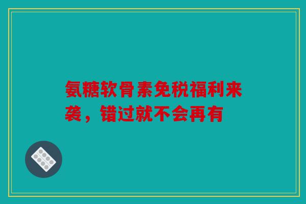 氨糖软骨素免税福利来袭，错过就不会再有