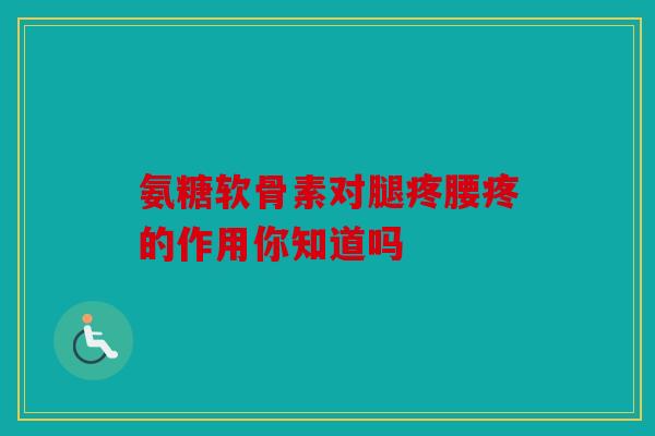 氨糖软骨素对腿疼腰疼的作用你知道吗