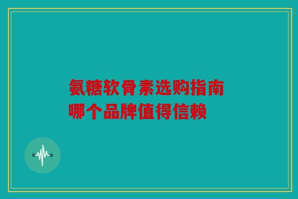 氨糖软骨素选购指南 哪个品牌值得信赖