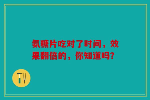 氨糖片吃对了时间，效果翻倍的，你知道吗？