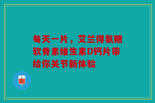 每天一片，艾兰得氨糖软骨素维生素D钙片带给你关节新体验