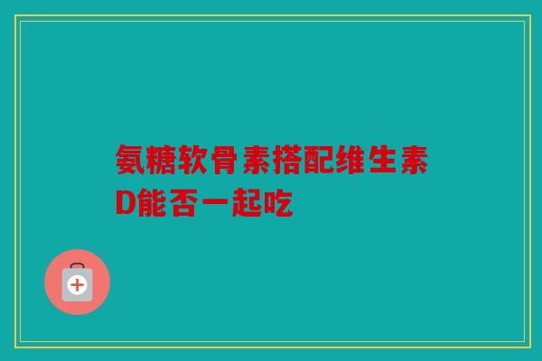 氨糖软骨素搭配维生素D能否一起吃