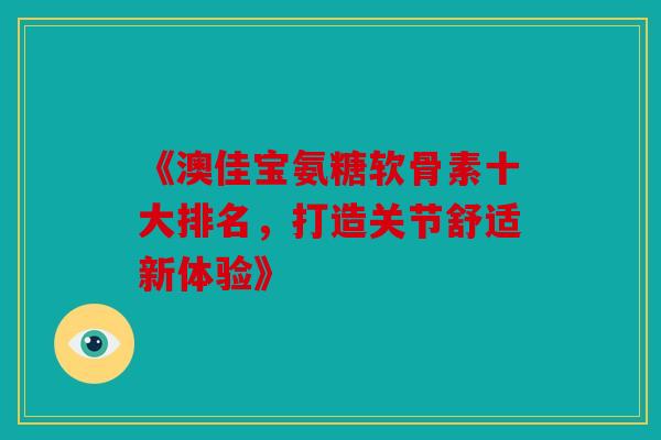 《澳佳宝氨糖软骨素十大排名，打造关节舒适新体验》