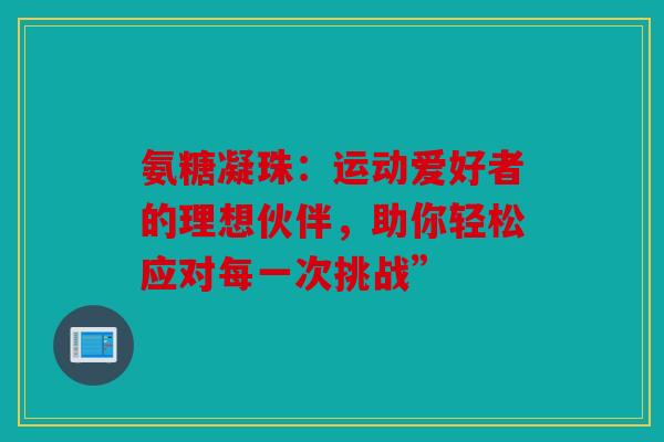 氨糖凝珠：运动爱好者的理想伙伴，助你轻松应对每一次挑战”